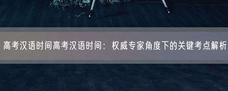 高考汉语时间高考汉语时间：权威专家角度下的关键考点解析