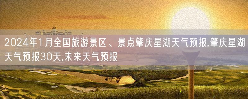 2024年1月全国旅游景区、景点肇庆星湖天气预报,肇庆星湖天气预报30天,未来天气预报