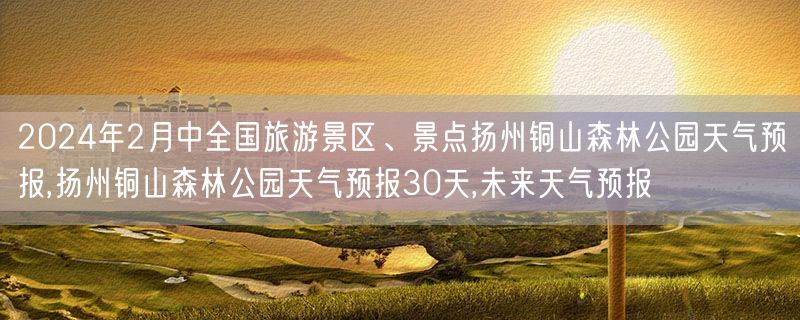 2024年2月中全国旅游景区、景点扬州铜山森林公园天气预报,扬州铜山森林公园天气预报30天,未来天气